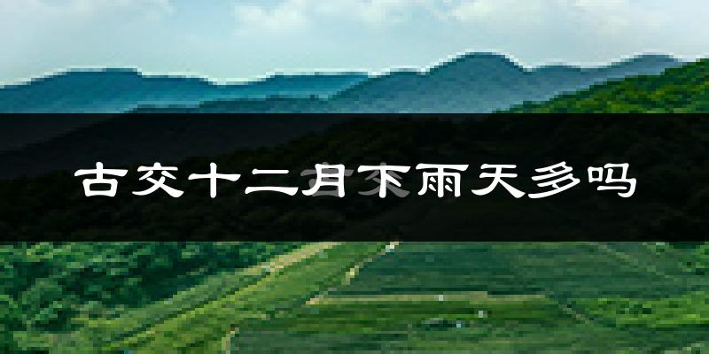 古交十二月下雨天多吗?古交12月份降雨量多少?