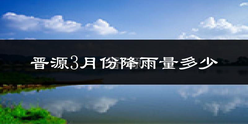 晋源3月份降雨量多少?晋源三月下雨多吗?