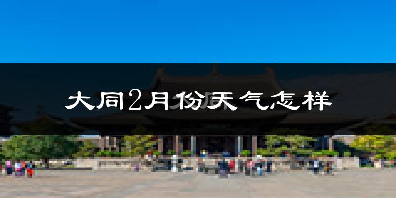 大同县2月份天气如何?很冷吗?