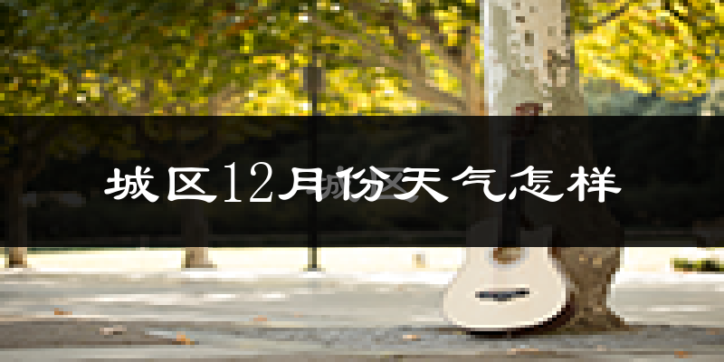 城区12月份天气怎样?城区十二月冷吗?
