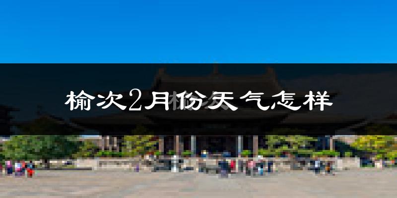 榆次2月份天气怎样?榆次二月冷不冷?