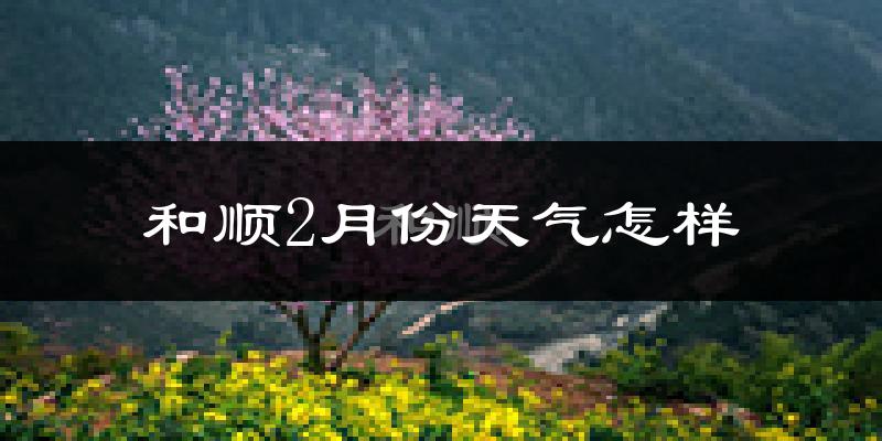 和顺县2月份天气如何?很冷吗?