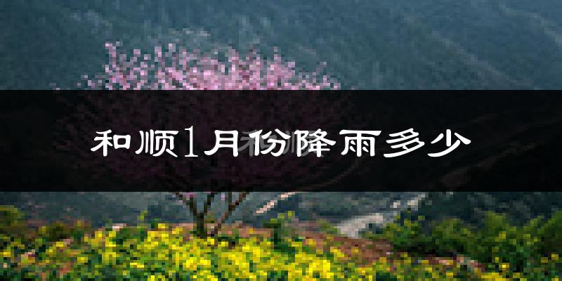 和顺1月份降雨多少?