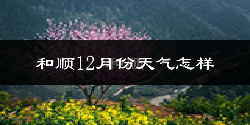 和顺12月份天气怎样?和顺十二月冷吗?