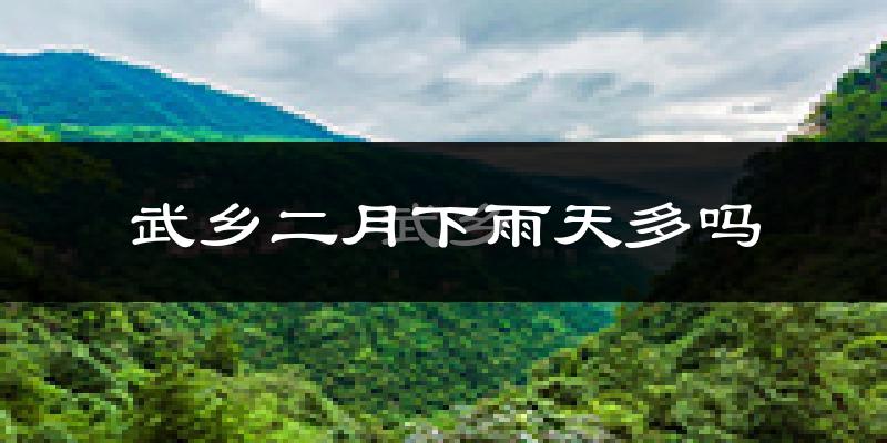 武乡二月下雨天多吗?武乡2月份降雨量多少?