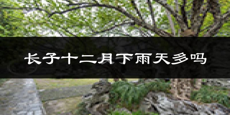 长子十二月下雨天多吗?长子12月份降雨量多少?