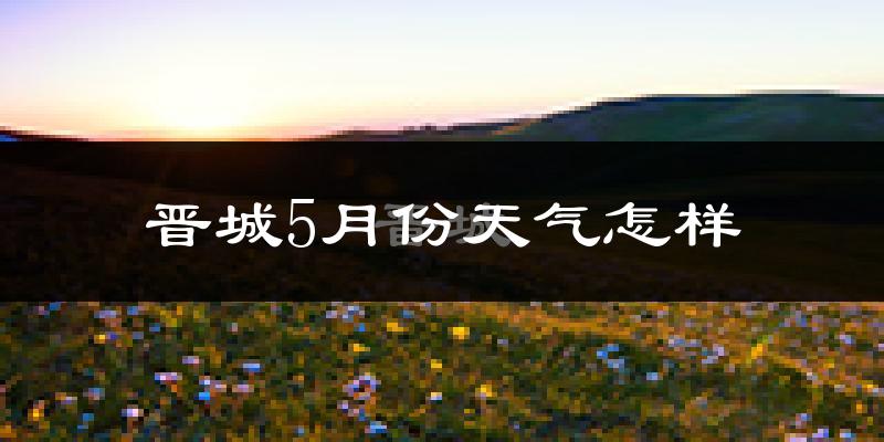 晋城5月份天气如何?很热吗?