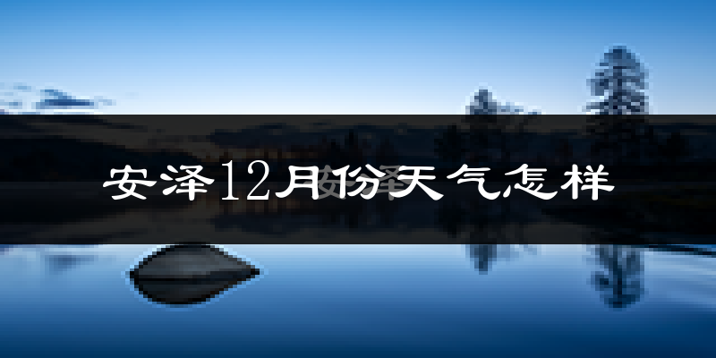 安泽12月份天气怎样?安泽十二月冷吗?
