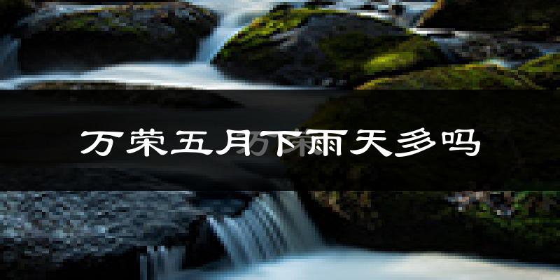 万荣五月下雨天多吗?万荣5月份降雨量多少?