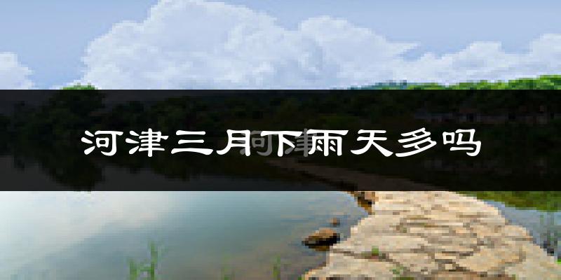 河津三月下雨天多吗?河津3月份降雨量多少?