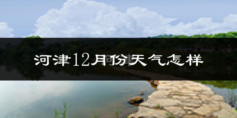 河津12月份天气怎样?河津十二月冷不冷?