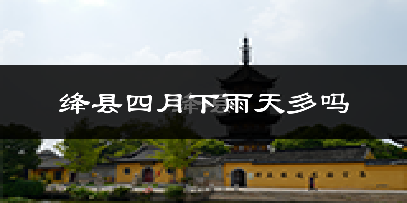 绛县四月下雨天多吗?绛县4月份降雨量多少?